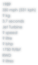 1989
330 mph (531 kph)
? kg
3.7 seconds
Jet Turbine
? speed
? litre
? bhp
1750 ft/lbf
RWD
? litres