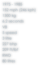 1975 - 1985
152 mph (246 kph)
1300 kg
6.2 seconds
V8
5 speed
3 litre
227 bhp
209 ft/lbf
RWD
80 litres