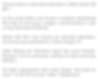 Unlucky Buck’s ride from Tarantino’s 2003 classic Kill Bill 1.
 
In the script there was to be a chapter explaining the fate of the pussy wagon, unfortunately it was cut by the time of filming.

When the film was shown on network television, the truck was renamed to “Party Wagon”!?.

After filming Mr Tarantino kept the truck himself. Driving it as his everyday vehicle to help promote Kill Bill 2.

He later apparently told Lady Gaga “she had to use it” in her 2010 music video “telephone”.